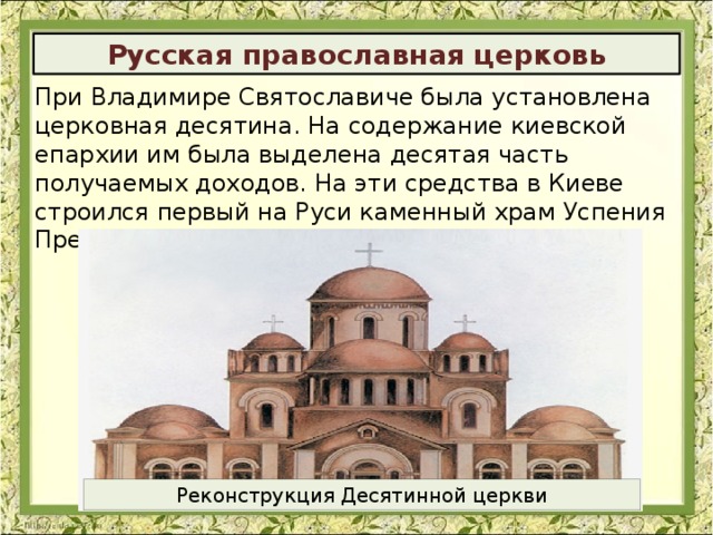 Русская православная церковь При Владимире Святославиче была установлена церковная десятина. На содержание киевской епархии им была выделена десятая часть получаемых доходов. На эти средства в Киеве строился первый на Руси каменный храм Успения Пресвятой Богородицы- «Десятинная церковь». Реконструкция Десятинной церкви 