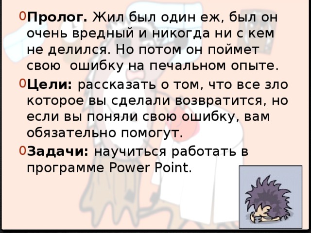 Пролог. Жил был один еж, был он очень вредный и никогда ни с кем не делился. Но потом он поймет свою ошибку на печальном опыте. Цели: рассказать о том, что все зло которое вы сделали возвратится, но если вы поняли свою ошибку, вам обязательно помогут. Задачи: научиться работать в программе Power Point. Введение 