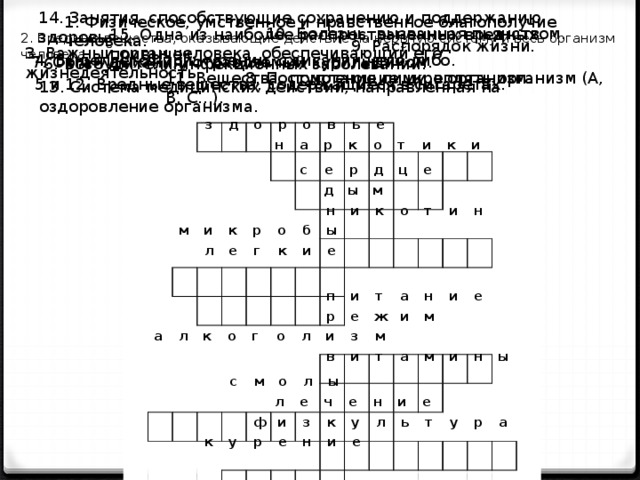 14. Занятия, способствующие сохранению и поддержанию здоровья. 1. Физическое, умственное и нравственное благополучие человека. 10. Болезнь, вызванная пьянством. 15. Одна из наиболее распространенных вредных привычек. 2. Вредные вещества, оказывающие действие на нервную систему и весь организм человека. 9. Распорядок жизни. 3. Важный орган человека, обеспечивающий его жизнедеятельность. 4. Выделяется при курении, сжигании чего-либо. 7. Орган дыхания, отравляемый курильщиком. 6. Возбудители инфекционных заболеваний. 11. Вещества, помогающие укреплять организм (А, В, С...). 8. Поступление пищи в организм. 5 и 12. Вредные вещества, содержащиеся в сигаретах. 13. Система медицинских действий, направленная на оздоровление организма. з д о р о в ь е н а р к о т и к и с е р д ц е д ы м н и к о т и н м и к р о б ы л е г к и е п и т а н и е р е ж и м а л к о г о л и з м в и т а м и н ы с м о л ы л е ч е н и е ф и з к у л ь т у р а к у р е н и е 