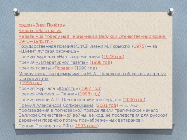 орден «Знак Почёта» медаль «За отвагу» медаль «За победу над Германией в Великой Отечественной войне 1941—1945 гг.» Государственная премия РСФСР имени М. Горького  ( 1975 ) — за «Шумит луговая овсяница» премии журнала «Наш современник» ( 1973 год ) премия  «Литературной газеты»  ( 1988 год ) премия газеты « Правда » (1990 год) Международная премия имени М. А. Шолохова в области литературы и искусства  ( 1996 год ) премия журнала « Юность » ( 1997 год ) премия «Москва — Пенне» ( 1998 год ) премия имени А. П. Платонова «Умное сердце» ( 2000 год ) Премия Александра Солженицына  ( 2001 год ) — «…чьи произведения в полновесной правде явили трагическое начало Великой Отечественной войны, её ход, её последствия для русской деревни и позднюю горечь пренебрежённых ветеранов» Пенсия Президента РФ (с  1995 года ) Почётный гражданин Курска 