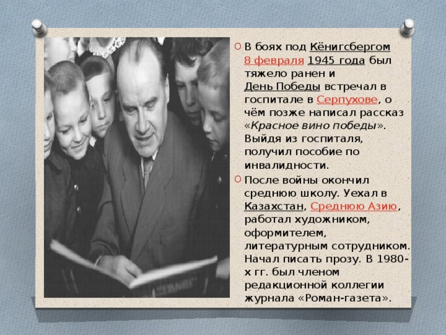 В боях под  Кёнигсбергом   8 февраля   1945 года  был тяжело ранен и  День Победы  встречал в госпитале в  Серпухове , о чём позже написал рассказ « Красное вино победы ». Выйдя из госпиталя, получил пособие по инвалидности. После войны окончил среднюю школу. Уехал в  Казахстан ,  Среднюю Азию , работал художником, оформителем, литературным сотрудником. Начал писать прозу. В 1980-х гг. был членом редакционной коллегии журнала «Роман-газета». 