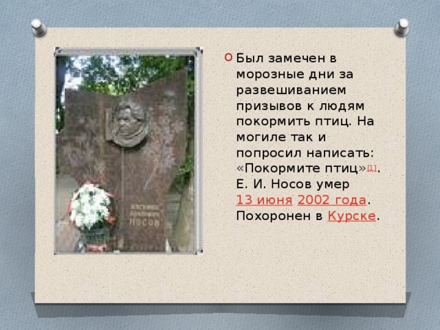 Был замечен в морозные дни за развешиванием призывов к людям покормить птиц. На могиле так и попросил написать: «Покормите птиц» [1] . Е. И. Носов умер  13 июня   2002 года . Похоронен в  Курске . 