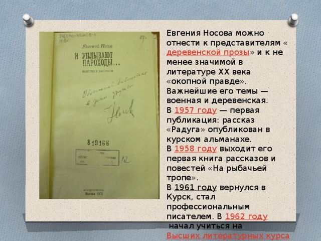 Евгения Носова можно отнести к представителям « деревенской прозы » и к не менее значимой в литературе XX века «окопной правде». Важнейшие его темы — военная и деревенская. В  1957 году  — первая публикация: рассказ «Радуга» опубликован в курском альманахе. В  1958 году  выходит его первая книга рассказов и повестей «На рыбачьей тропе». В  1961 году  вернулся в Курск, стал профессиональным писателем. В  1962 году  начал учиться на  Высших литературных курсах  в  Москве . 