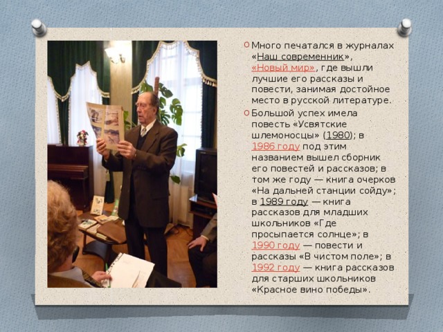 Много печатался в журналах « Наш современник »,  «Новый мир» , где вышли лучшие его рассказы и повести, занимая достойное место в русской литературе. Большой успех имела повесть «Усвятские шлемоносцы» ( 1980 ); в  1986 году  под этим названием вышел сборник его повестей и рассказов; в том же году — книга очерков «На дальней станции сойду»; в  1989 году  — книга рассказов для младших школьников «Где просыпается солнце»; в  1990 году  — повести и рассказы «В чистом поле»; в  1992 году  — книга рассказов для старших школьников «Красное вино победы». 