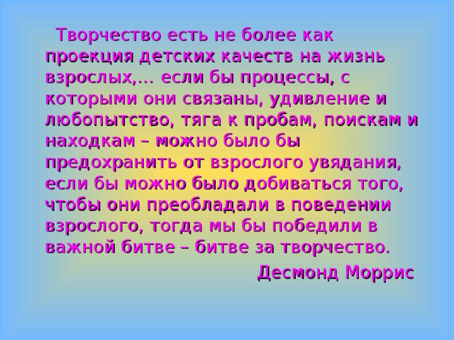  Творчество есть не более как проекция детских качеств на жизнь взрослых,… если бы процессы, с которыми они связаны, удивление и любопытство, тяга к пробам, поискам и находкам – можно было бы предохранить от взрослого увядания, если бы можно было добиваться того, чтобы они преобладали в поведении взрослого, тогда мы бы победили в важной битве – битве за творчество.  Десмонд  Моррис 