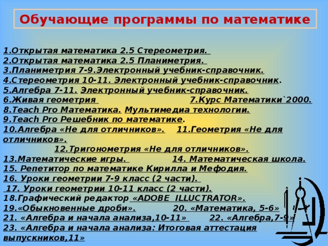 Обучающие программы по математике 1.Открытая математика 2.5 Стереометрия. 2.Открытая математика 2.5 Планиметрия. 3.Планиметрия 7-9.Электронный учебник-справочник.  4.Стереометрия 10-11. Электронный учебник-справочник . 5.Алгебра 7-11.  Электронный учебник-справочник.  6.Живая геометрия  7.Курс Математики`2000.  8.Teach Pro Математика.  Мультимедиа технологии. 9.Teach Pro Решебник по математике . 10.Алгебра «Не для отличников».  11.Геометрия «Не для отличников».   12.Тригонометрия «Не для отличников».  13.Математические игры.  14. Математическая школа.  15. Репетитор по математике Кирилла и Мефодия. 16. Уроки геометрии 7-9 класс (2 части).  17. Уроки геометрии 10-11 класс (2 части). 18.Графический редактор «ADOBE ILLUCTRATOR». 19.«Обыкновенные дроби».  20. «Математика, 5-6» 21. «Алгебра и начала анализа,10-11»  22. «Алгебра,7-9» 23. «Алгебра и начала анализа: Итоговая аттестация выпускников,11» 