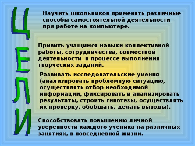 Научить школьников применять различные способы самостоятельной деятельности при работе на компьютере. Привить учащимся навыки коллективной работы, сотрудничества, совместной деятельности в процессе выполнения творческих заданий. Развивать исследовательские умения (анализировать проблемную ситуацию, осуществлять отбор необходимой информации, фиксировать и анализировать результаты, строить гипотезы, осуществлять их проверку, обобщать, делать выводы). Способствовать повышению личной уверенности каждого ученика на различных занятиях, в повседневной жизни. 