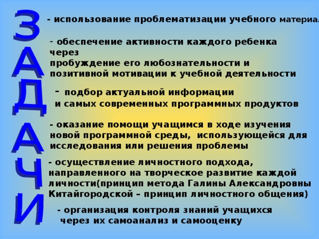 - использование проблематизации учебного материала  обеспечение активности каждого ребенка через пробуждение его любознательности и позитивной мотивации к учебной деятельности  -  подбор актуальной информации и самых современных программных продуктов  - оказание помощи учащимся в ходе изучения новой программной среды, использующейся для исследования или решения проблемы  - осуществление личностного подхода, направленного на творческое развитие каждой личности(принцип метода Галины Александровны Китайгородской – принцип личностного общения)  - организация контроля знаний учащихся  через их самоанализ и самооценку  