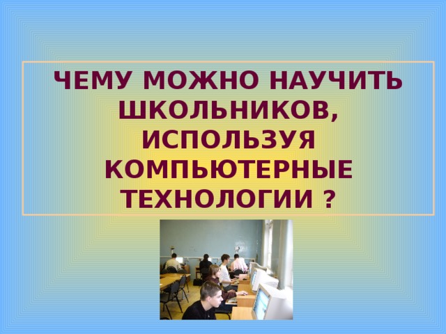 ЧЕМУ МОЖНО НАУЧИТЬ ШКОЛЬНИКОВ, ИСПОЛЬЗУЯ КОМПЬЮТЕРНЫЕ ТЕХНОЛОГИИ ? 