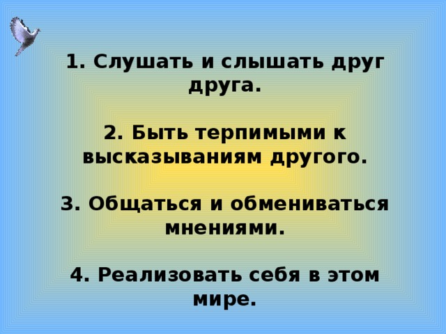   1. Слушать и слышать друг друга.  2. Быть терпимыми к высказываниям другого.  3. Общаться и обмениваться мнениями.  4. Реализовать себя в этом мире. 