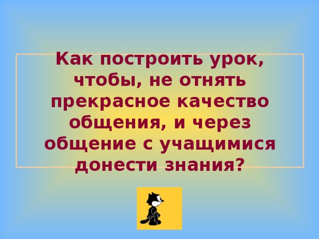 Как построить урок, чтобы, не отнять прекрасное качество общения, и через общение с учащимися донести знания? 