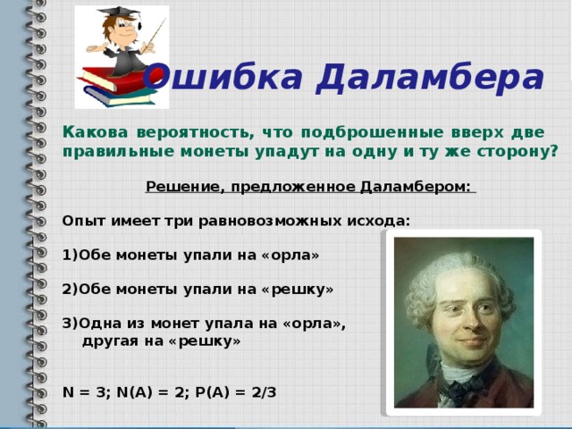  Ошибка Даламбера Какова вероятность, что подброшенные вверх две  правильные монеты упадут на одну и ту же сторону?  Решение, предложенное Даламбером:  Опыт имеет три равновозможных исхода:  1)Обе монеты упали на «орла»  2)Обе монеты упали на «решку»  3)Одна из монет упала на «орла»,  другая на «решку»   N = 3; N(A) = 2; P(A) = 2/3 