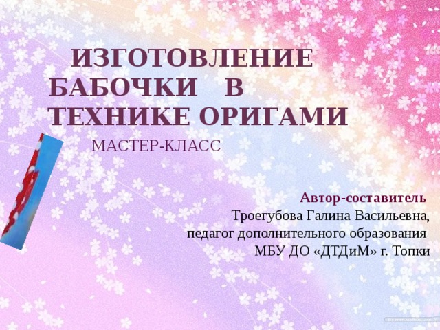 Изготовление БАБОЧКИ в технике оригами МАСТЕР-КЛАСС Автор-составитель Троегубова Галина Васильевна, педагог дополнительного образования МБУ ДО «ДТДиМ» г. Топки