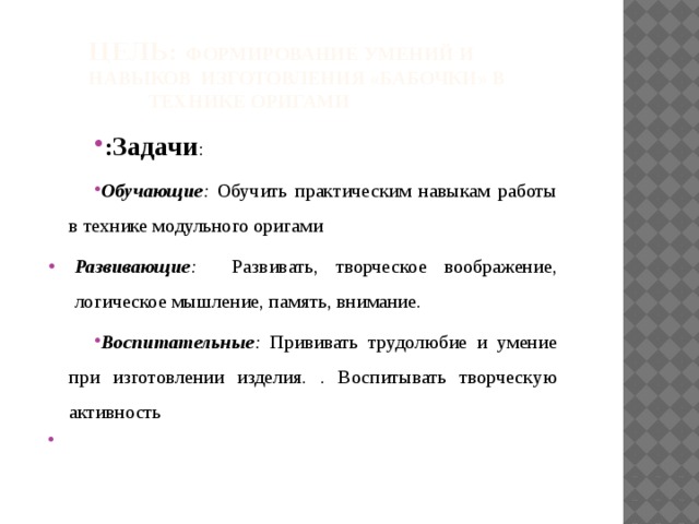 Цель: формирование умений и навыков Изготовления «бабочки» в технике оригами : Задачи : Обучающие : Обучить практическим навыкам работы в технике модульного оригами Развивающие : Развивать, творческое воображение, логическое мышление, память, внимание. Воспитательные : Прививать трудолюбие и умение при изготовлении изделия. . Воспитывать творческую активность