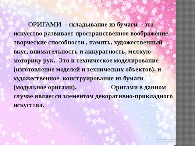 ОРИГАМИ - складывание из бумаги - это искусство развивает пространственное воображение, творческие способности , память, художественный вкус, внимательность и аккуратность, мелкую моторику рук. Это и техническое моделирование (изготовление моделей и технических объектов), и художественное конструирование из бумаги (модульное оригами). Оригами в данном случае является элементом декоративно-прикладного искусства.