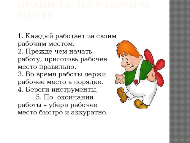Правила на рабочем месте 1. Каждый работает за своим рабочим местом. 2. Прежде чем начать работу, приготовь рабочее место правильно. 3. Во время работы держи рабочее место в порядке. 4. Береги инструменты, 5. По окончании работы – убери рабочее место быстро и аккуратно.