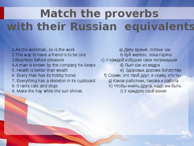 Match the proverbs  with their Russian equivalents 1.As the workman, so is the work a) Делу время, потехе час 2.The way to have a friend is to be one b Куй железо, пока горячо 3.Business before pleasure c) У каждой избушки свои погремушки 4.A man is known by the company he keeps d) Льет как из ведра 5. Health is better than weath e) Здоровье дороже богатства 6. Every man has its hobby horse f) Скажи, кто твой друг, я скажу, кто ты 7. Everything has a skeleton in its cupboard g) Каков работник, такова и работа 8. It rains cats and dogs h) Чтобы иметь друга, надо им быть 9. Make the hay while the sun shines i) У каждого свой конёк 