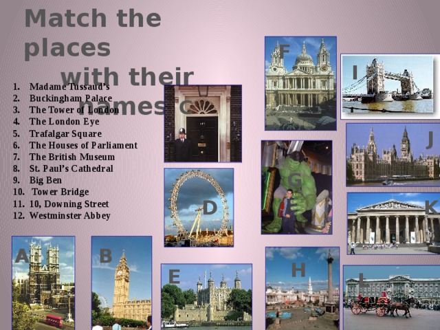 Match the places  with their names F I Madame Tussaud’s Buckingham Palace The Tower of London The London Eye Trafalgar Square The Houses of Parliament The British Museum St. Paul’s Cathedral Big Ben  Tower Bridge 10, Downing Street Westminster Abbey C J G K D A B H E L 