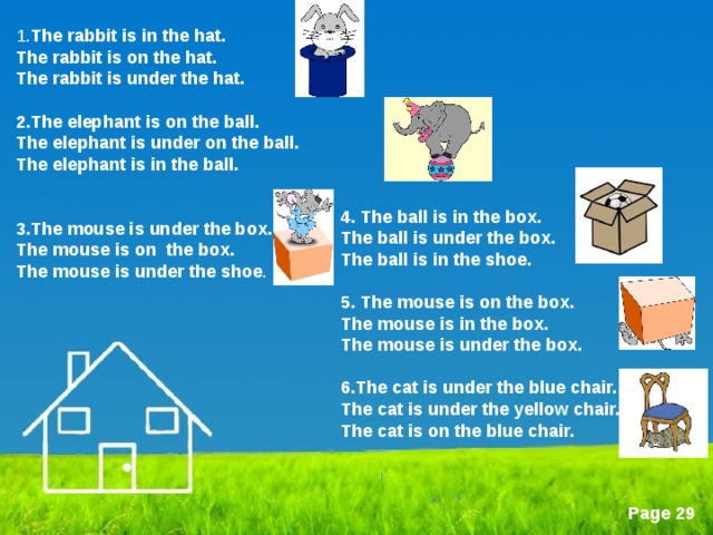 1. The rabbit is in the hat. The rabbit is on the hat. The rabbit is under the hat.  2.The elephant is on the ball. The elephant is under on the ball. The elephant is in the ball.   3 .The mouse is under the box. The mouse is on the box. The mouse is under the shoe . 4 . The ball is in the box. The ball is under the box. The ball is in the shoe.  5 . The mouse is on the box. The mouse is in the box. The mouse is under the box.  6 .The cat is under the blue chair. The cat is under the yellow chair. The cat is on the blue chair.