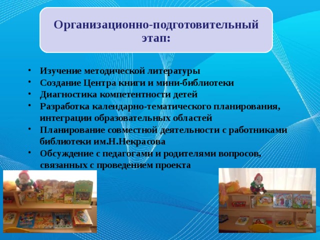 Организационно-подготовительный этап: Изучение методической литературы Создание Центра книги и мини-библиотеки Диагностика компетентности детей Разработка календарно-тематического планирования, интеграции образовательных областей Планирование совместной деятельности с работниками библиотеки им.Н.Некрасова Обсуждение с педагогами и родителями вопросов, связанных с проведением проекта 