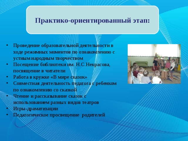 Практико-ориентированный этап: Проведение образовательной деятельности в ходе режимных моментов по ознакомлению с устным народным творчеством Посещение библиотеки им. Н.С.Некрасова, посвящение в читатели Работа в кружке «В мире сказок» Совместная деятельность педагога с ребенком по ознакомлению со сказкой Чтение и рассказывание сказок с использованием разных видов театров Игры-драматизации Педагогическое просвещение родителей  