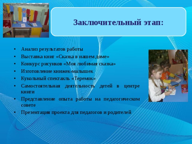 Заключительный этап: Анализ результатов работы Выставка книг «Сказка в нашем доме» Конкурс рисунков «Моя любимая сказка» Изготовление книжек-малышек Кукольный спектакль «Теремок» Самостоятельная деятельность детей в центре книги Представление опыта работы на педагогическом совете Презентация проекта для педагогов и родителей 