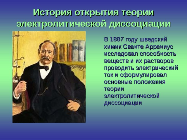 История открытия теории электролитической диссоциации  В 1887 году шведский химик Сванте Аррениус исследовал способность веществ и их растворов проводить электрический ток и сформулировал основные положения теории электролитической диссоциации 