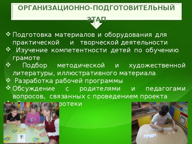 ОРГАНИЗАЦИОННО-ПОДГОТОВИТЕЛЬНЫЙ ЭТАП Подготовка материалов и оборудования для практической и творческой деятельности  Изучение компетентности детей по обучению грамоте  Подбор методической и художественной литературы, иллюстративного материала  Разработка рабочей программы Обсуждение с родителями и педагогами вопросов, связанных с проведением проекта  Создание игротеки 