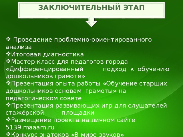 ЗАКЛЮЧИТЕЛЬНЫЙ ЭТАП  Проведение проблемно-ориентированного анализа Итоговая диагностика Мастер-класс для педагогов города «Дифференцированный подход к обучению дошкольников грамоте» Презентация опыта работы «Обучение старших дошкольников основам грамоты» на педагогическом совете Презентация развивающих игр для слушателей стажёрской площадки Размещение проекта на личном сайте 5139.maaam.ru Конкурс знатоков «В мире звуков» Театрализованное представление «Звуки музыку рождают» Художественная выставка на тему: «Шумовые звуки вокруг нас»   