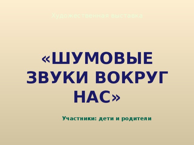 Художественная выставка «ШУМОВЫЕ ЗВУКИ ВОКРУГ НАС» Участники: дети и родители 
