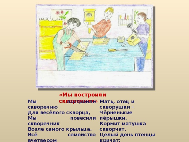 «Мы построили скворечник» Мы построили скворечню Для весёлого скворца, Мы повесили скворечник Возле самого крыльца. Всё семейство вчетвером Проживает в доме том,  Мать, отец и скворушки – Чёрненькие пёрышки. Кормит матушка скворчат. Целый день птенцы кричат: - Мы хотим добавку – Муху и козявку.  