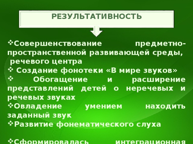 РЕЗУЛЬТАТИВНОСТЬ Совершенствование предметно-пространственной развивающей среды, речевого центра  Создание фонотеки «В мире звуков»  Обогащение и расширение представлений детей о неречевых и речевых звуках  Овладение умением находить заданный звук Развитие фонематического слуха Сформировалась интеграционная система взаимодействия воспитателя и специалистов Повысилась компетентность родителей по развитию у детей фонематического слуха   