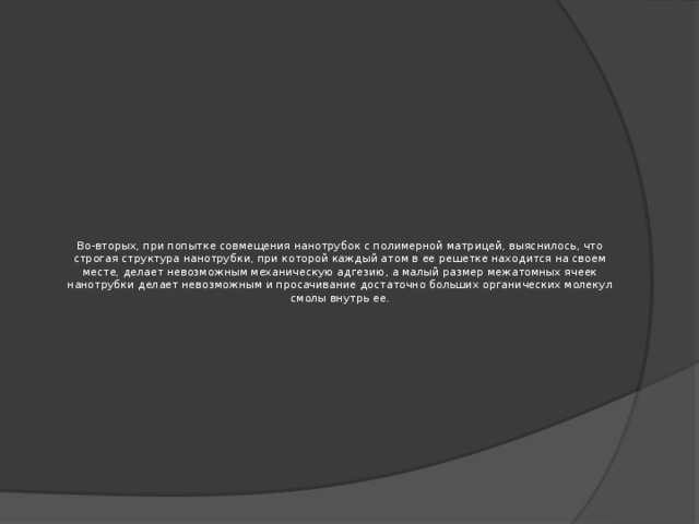 Во-вторых, при попытке совмещения нанотрубок с полимерной матрицей, выяснилось, что строгая структура нанотрубки, при которой каждый атом в ее решетке находится на своем месте, делает невозможным механическую адгезию, а малый размер межатомных ячеек нанотрубки делает невозможным и просачивание достаточно больших органических молекул смолы внутрь ее.   