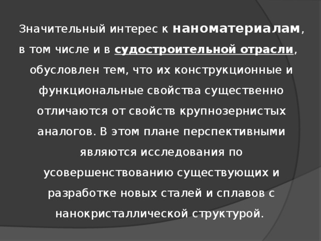 Значительный интерес к наноматериалам , в том числе и в судостроительной отрасли ,  обусловлен тем, что их конструкционные и функциональные свойства существенно отличаются от свойств крупнозернистых аналогов. В этом плане перспективными являются исследования по усовершенствованию существующих и разработке новых сталей и сплавов с нанокристаллической структурой. 