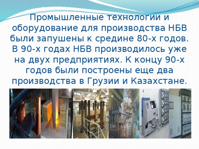 Промышленные технологии и оборудование для производства НБВ были запушены к средине 80-х годов. В 90-х годах НБВ производилось уже на двух предприятиях. К концу 90-х годов были построены еще два производства в Грузии и Казахстане. 