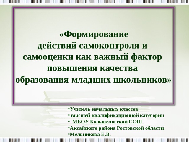  «Формирование  действий самоконтроля и  самооценки как важный фактор  повышения качества  образования младших школьников» Учитель начальных классов  высшей квалификационной категории  МБОУ Большелогской СОШ Аксайского района Ростовской области Мельникова Е.В. 