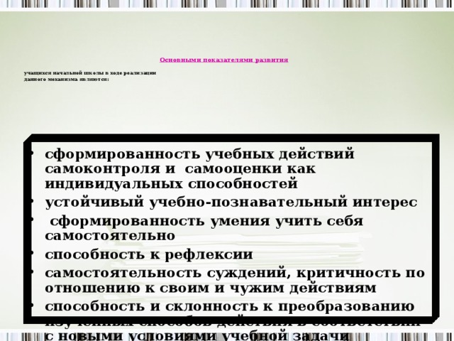 Основными показателями развития  учащихся начальной школы  в ходе реализации данного механизма являются:   сформированность учебных действий самоконтроля и самооценки как индивидуальных способностей устойчивый учебно-познавательный интерес  сформированность умения учить себя самостоятельно способность к рефлексии самостоятельность суждений, критичность по отношению к своим и чужим действиям способность и склонность к преобразованию изученных способов действия в соответствии с новыми условиями учебной задачи 