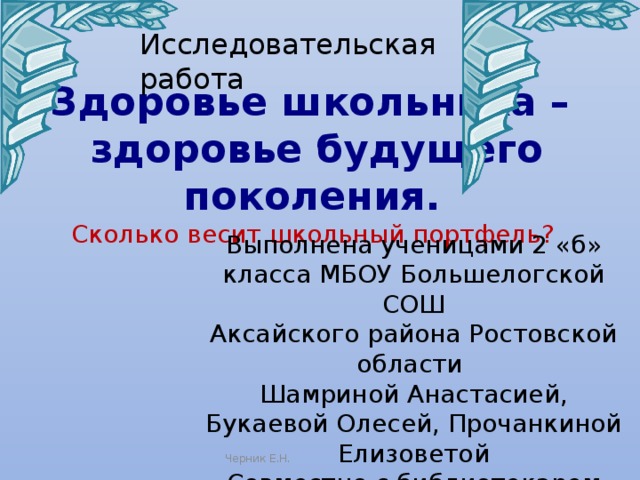 Исследовательская работа Здоровье школьника – здоровье будущего поколения.  Сколько весит школьный портфель?  Выполнена ученицами 2 «б» класса МБОУ Большелогской СОШ Аксайского района Ростовской области Шамриной Анастасией, Букаевой Олесей, Прочанкиной Елизоветой Совместно с библиотекарем Ставской А.В.  Под руковотством: Мельниковой Е.В. учитель начальных классов Черник Е.Н. 