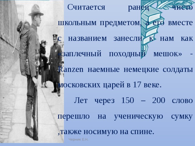 Считается ранец чисто школьным предметом, а его вместе с названием занесли к нам как «заплечный походный мешок» - Ranzen наемные немецкие солдаты московских царей в 17 веке.  Лет через 150 – 200 слово перешло на ученическую сумку ,также носимую на спине. Черник Е.Н. 