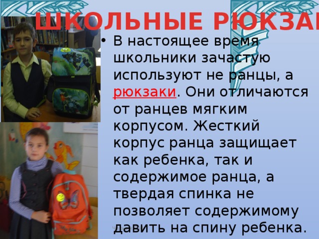 ШКОЛЬНЫЕ РЮКЗАКИ В настоящее время школьники зачастую используют не ранцы, а  рюкзаки . Они отличаются от ранцев мягким корпусом. Жесткий корпус ранца защищает как ребенка, так и содержимое ранца, а твердая спинка не позволяет содержимому давить на спину ребенка. Поэтому младшим школьникам рекомендуют покупать именно ранцы. Черник Е.Н. 