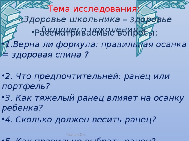 Тема исследования:  « Здоровье школьника – здоровье будущего поколения.» Рассматриваемые вопросы: 1.Верна ли формула: правильная осанка = здоровая спина ? 2. Что предпочтительней: ранец или портфель? 3. Как тяжелый ранец влияет на осанку ребенка? 4. Сколько должен весить ранец? 5. Как правильно выбрать ранец?  Черник Е.Н. 