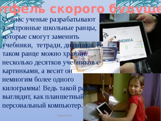 Портфель скорого будущего Сейчас ученые разрабатывают электронные школьные ранцы, которые смогут заменить учебники,  тетради, дневники. В таком ранце можно хранить несколько десятков учебников с картинками, а весит он  немногим более одного килограмма! Ведь такой ранец  выглядит, как планшетный  персональный компьютер. Черник Е.Н. 