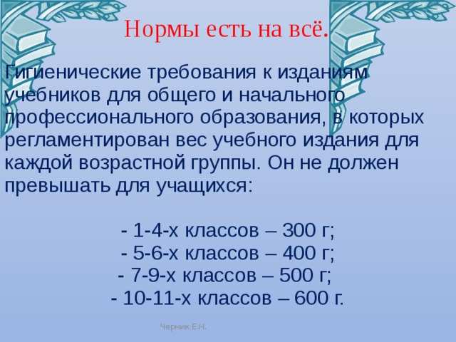 Нормы есть на всё. Гигиенические требования к изданиям учебников для общего и начального профессионального образования, в которых регламентирован вес учебного издания для каждой возрастной группы. Он не должен превышать для учащихся: - 1-4-х классов – 300 г; - 5-6-х классов – 400 г; - 7-9-х классов – 500 г; - 10-11-х классов – 600 г. Черник Е.Н. 