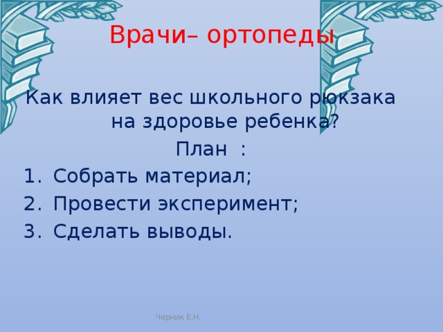 Врачи– ортопеды Как влияет вес школьного рюкзака на здоровье ребенка? План : Собрать материал; Провести эксперимент; Сделать выводы. Черник Е.Н. 