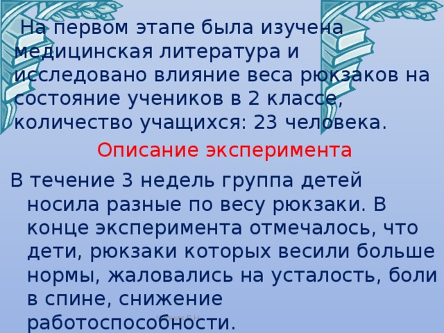  На первом этапе была изучена медицинская литература и исследовано влияние веса рюкзаков на состояние учеников в 2 классе, количество учащихся: 23 человека. Описание эксперимента В течение 3 недель группа детей носила разные по весу рюкзаки. В конце эксперимента отмечалось, что дети, рюкзаки которых весили больше нормы, жаловались на усталость, боли в спине, снижение работоспособности. Черник Е.Н. 