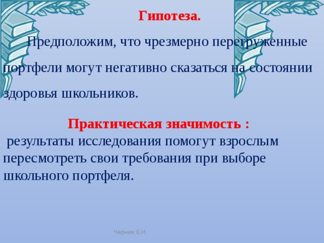 Гипотеза.  Предположим, что чрезмерно перегруженные портфели могут негативно сказаться на состоянии здоровья школьников. Практическая значимость :  результаты исследования помогут взрослым пересмотреть свои требования при выборе школьного портфеля. Черник Е.Н. 