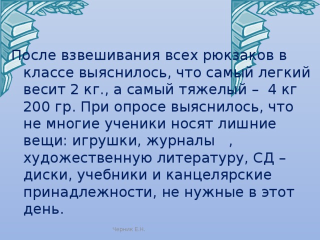 После взвешивания всех рюкзаков в классе выяснилось, что самый легкий весит 2 кг., а самый тяжелый – 4 кг 200 гр. При опросе выяснилось, что не многие ученики носят лишние вещи: игрушки, журналы , художественную литературу, СД – диски, учебники и канцелярские принадлежности, не нужные в этот день. Черник Е.Н. 