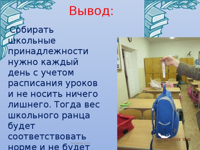 Вывод:  Собирать школьные принадлежности нужно каждый день с учетом расписания уроков и не носить ничего лишнего. Тогда вес школьного ранца будет соответствовать норме и не будет вредить здоровью. Черник Е.Н. 