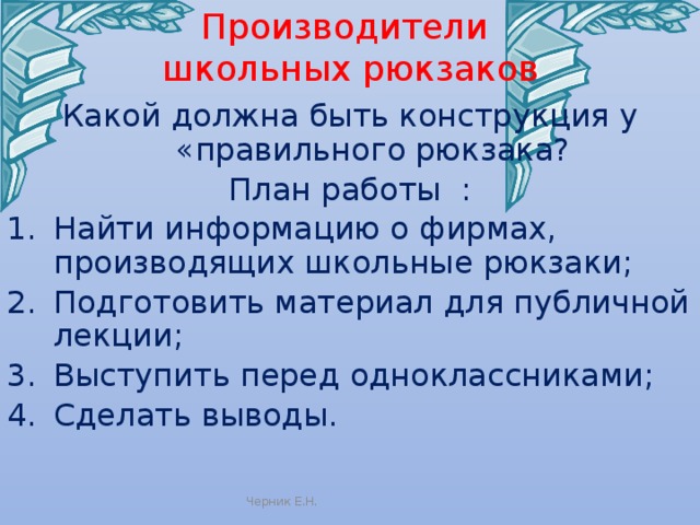 Производители  школьных рюкзаков Какой должна быть конструкция у «правильного рюкзака? План работы : Найти информацию о фирмах, производящих школьные рюкзаки; Подготовить материал для публичной лекции; Выступить перед одноклассниками; Сделать выводы. Черник Е.Н. 