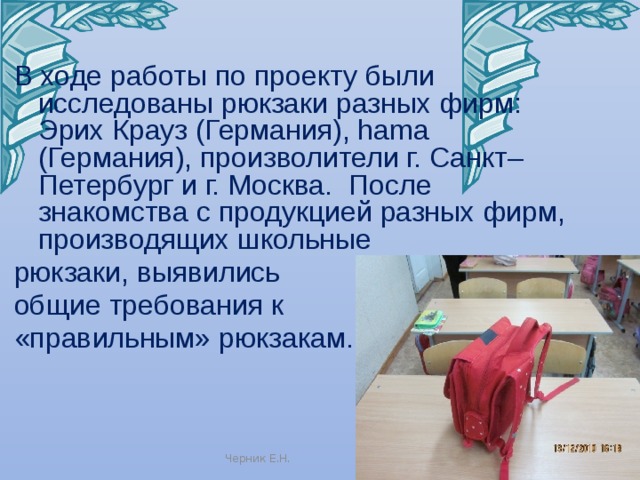 В ходе работы по проекту были исследованы рюкзаки разных фирм: Эрих Крауз (Германия), hama (Германия), произволители г. Санкт– Петербург и г. Москва. После знакомства с продукцией разных фирм, производящих школьные рюкзаки, выявились общие требования к «правильным» рюкзакам. Черник Е.Н. 
